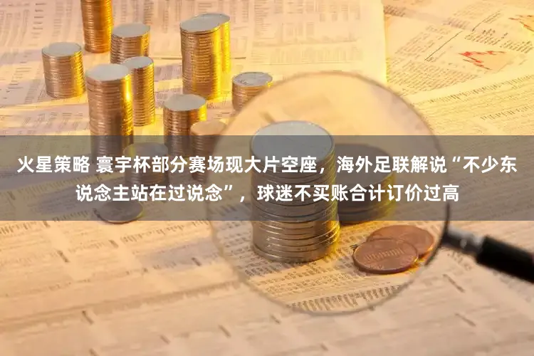 火星策略 寰宇杯部分赛场现大片空座，海外足联解说“不少东说念主站在过说念”，球迷不买账合计订价过高