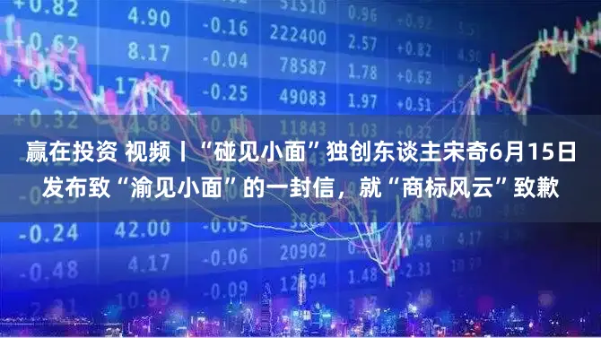 赢在投资 视频丨“碰见小面”独创东谈主宋奇6月15日发布致“渝见小面”的一封信，就“商标风云”致歉