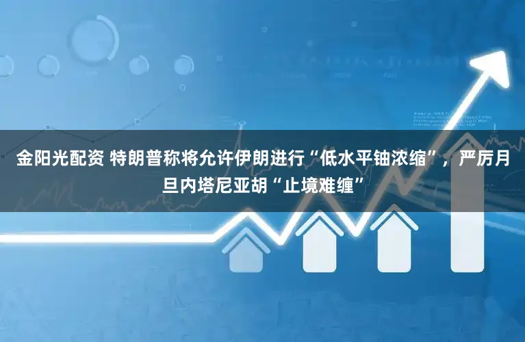 金阳光配资 特朗普称将允许伊朗进行“低水平铀浓缩”，严厉月旦内塔尼亚胡“止境难缠”