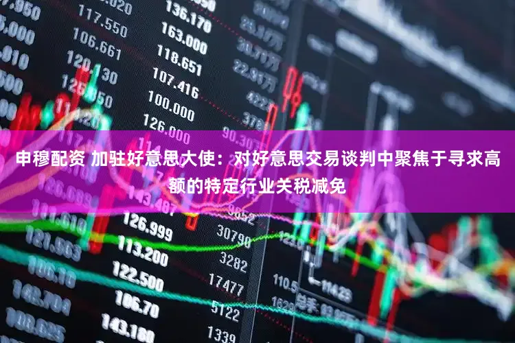 申穆配资 加驻好意思大使:对好意思交易谈判中聚焦于寻求高额的特定行业关税减免