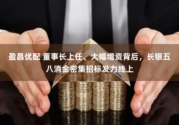 盈昌优配 董事长上任、大幅增资背后，长银五八消金密集招标发力线上
