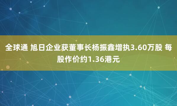 全球通 旭日企业获董事长杨振鑫增执3.60万股 每股作价约1.36港元
