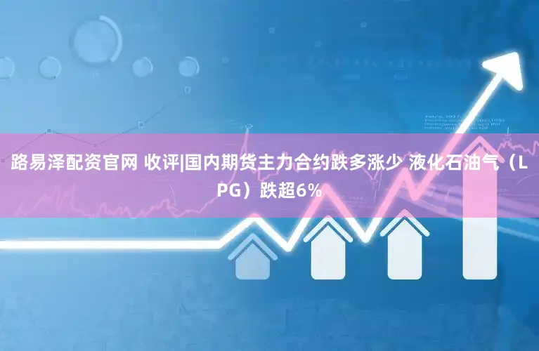 路易泽配资官网 收评|国内期货主力合约跌多涨少 液化石油气（LPG）跌超6%