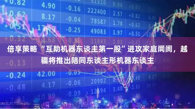 倍享策略 “互助机器东谈主第一股”进攻家庭阛阓，越疆将推出陪同东谈主形机器东谈主