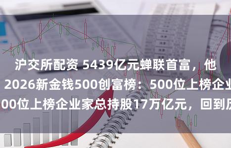 沪交所配资 5439亿元蝉联首富，他刷新中国记录！2026新金钱500创富榜：500位上榜企业家总持股17万亿元，回到历史高点