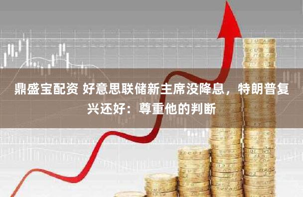 鼎盛宝配资 好意思联储新主席没降息,特朗普复兴还好:尊重他的判断