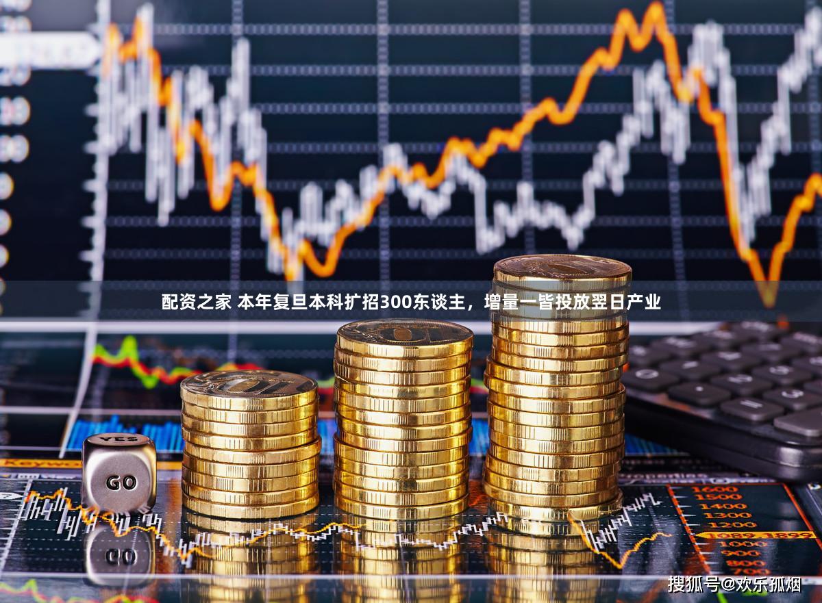 配资之家 本年复旦本科扩招300东谈主，增量一皆投放翌日产业