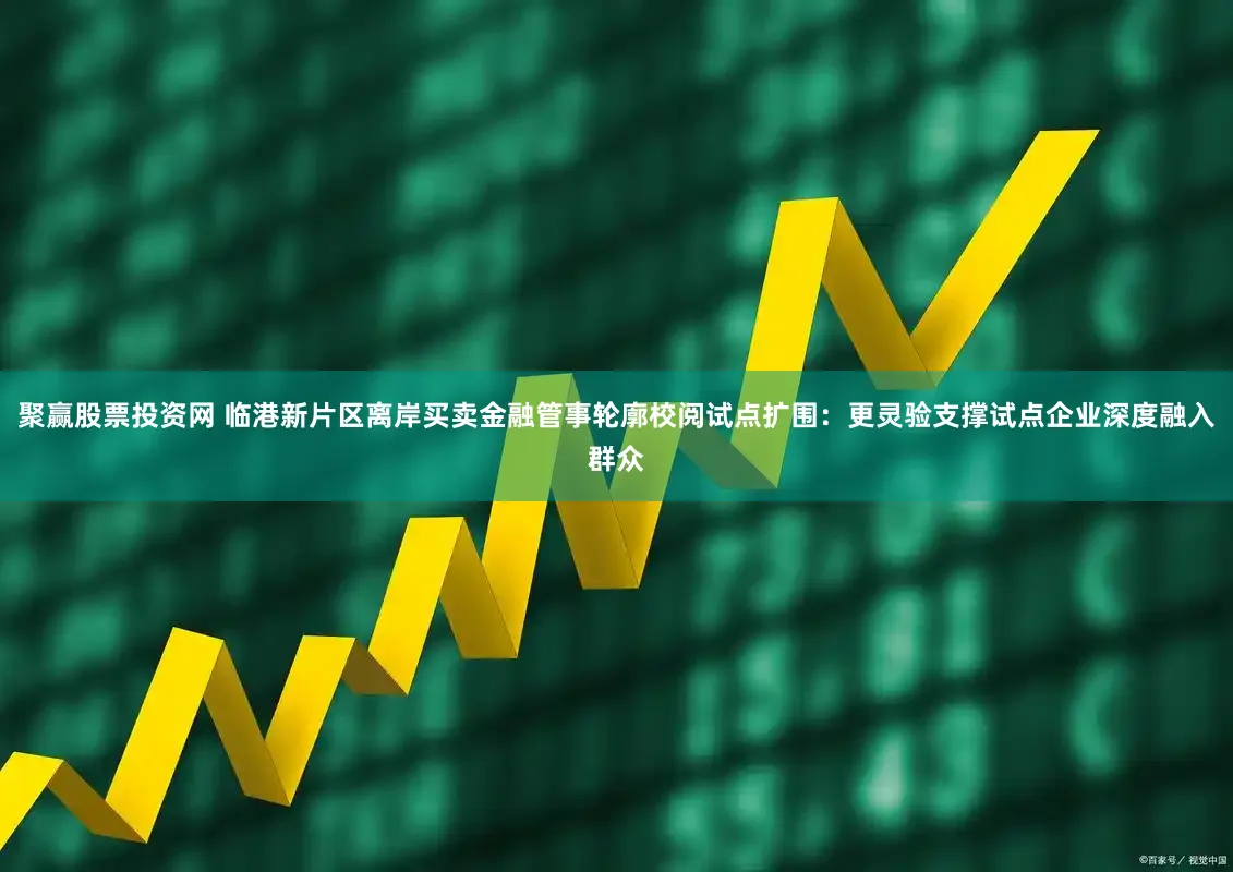 聚赢股票投资网 临港新片区离岸买卖金融管事轮廓校阅试点扩围：更灵验支撑试点企业深度融入群众
