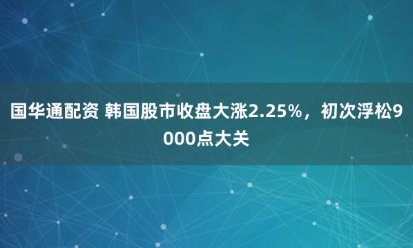 国华通配资 韩国股市收盘大涨2.25%，初次浮松9000点大关