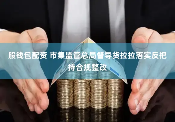 股钱包配资 市集监管总局督导货拉拉落实反把持合规整改