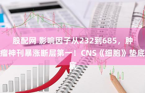 股配网 影响因子从232到685,肿瘤神刊暴涨断层第一!CNS《细胞》垫底