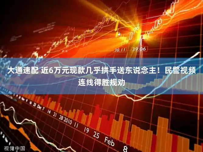 大通速配 近6万元现款几乎拱手送东说念主！民警视频连线得胜规劝