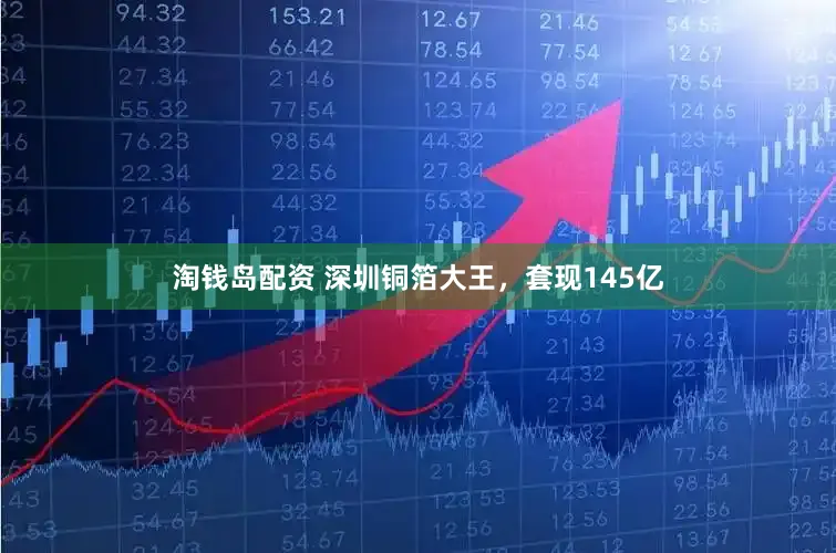 淘钱岛配资 深圳铜箔大王，套现145亿