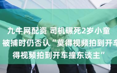 九牛网配资 司机碾死2岁小童逃窜19年,被捕时仍否认“莫得视频拍到开车撞东谈主”