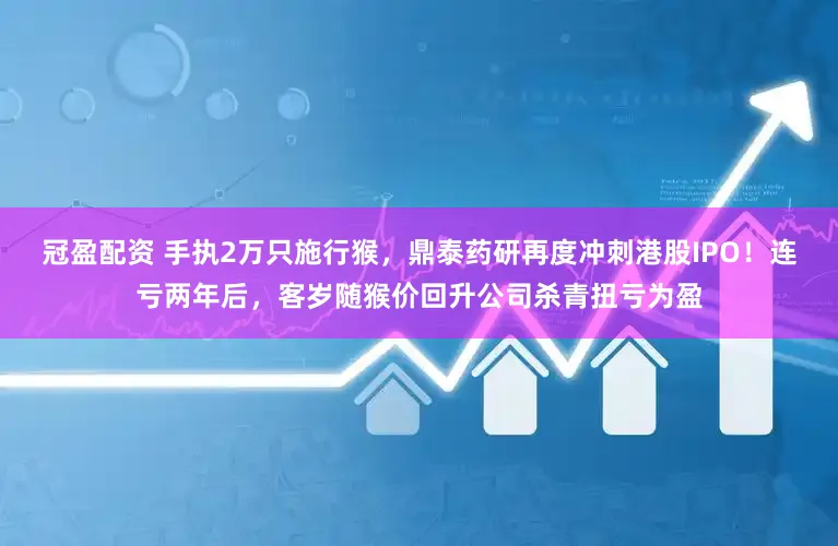 冠盈配资 手执2万只施行猴，鼎泰药研再度冲刺港股IPO！连亏两年后，客岁随猴价回升公司杀青扭亏为盈