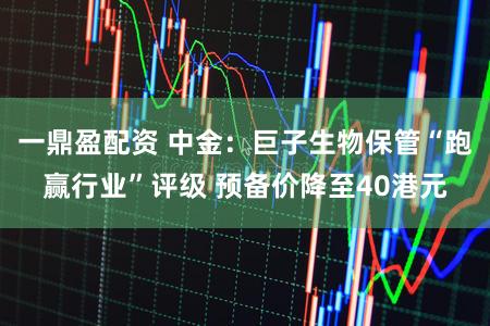 一鼎盈配资 中金：巨子生物保管“跑赢行业”评级 预备价降至40港元