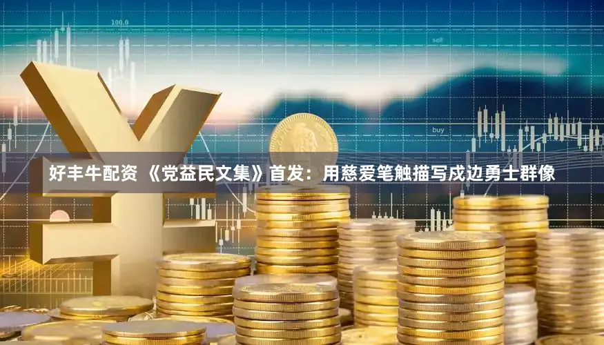好丰牛配资 《党益民文集》首发：用慈爱笔触描写戍边勇士群像
