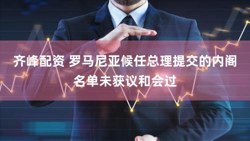 齐峰配资 罗马尼亚候任总理提交的内阁名单未获议和会过