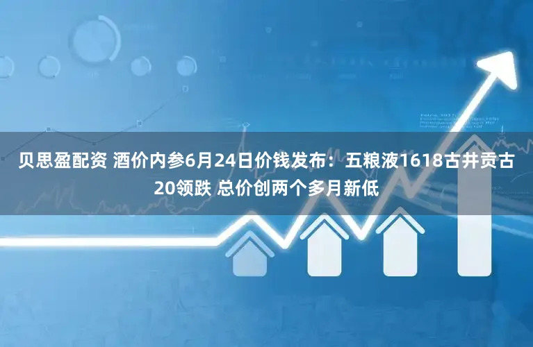 贝思盈配资 酒价内参6月24日价钱发布：五粮液1618古井贡古20领跌 总价创两个多月新低